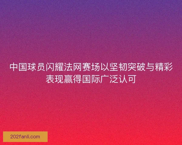 中国球员闪耀法网赛场以坚韧突破与精彩表现赢得国际广泛认可